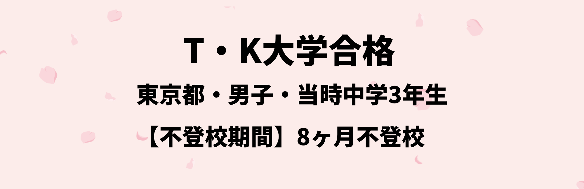 T・K大学合格
東京都・男子・当時中学3年生
不登校期間：8ヶ月不登校